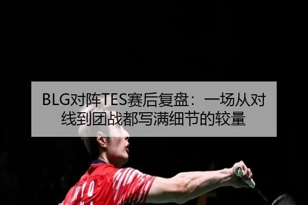 BLG对阵TES赛后复盘：一场从对线到团战都写满细节的较量